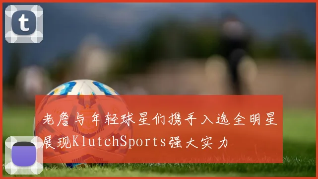老詹与年轻球星们携手入选全明星展现KlutchSports强大实力