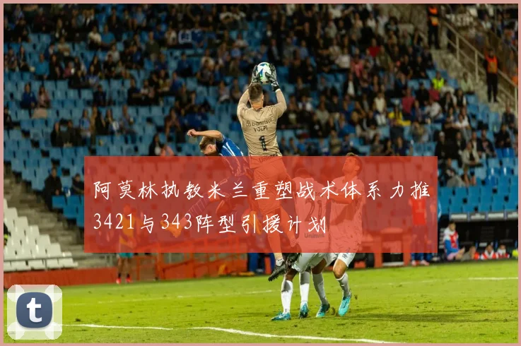 阿莫林执教米兰重塑战术体系力推3421与343阵型引援计划
