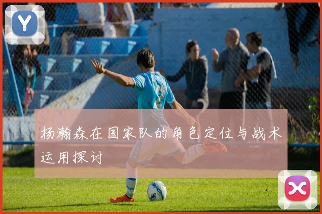 杨瀚森在国家队的角色定位与战术运用探讨