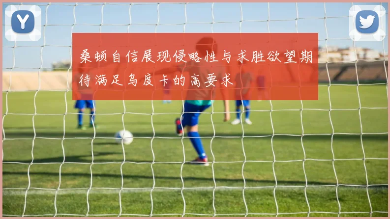 桑顿自信展现侵略性与求胜欲望期待满足乌度卡的高要求