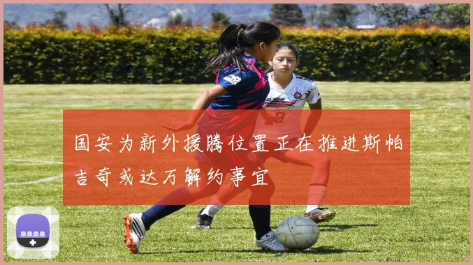 国安为新外援腾位置正在推进斯帕吉奇或达万解约事宜
