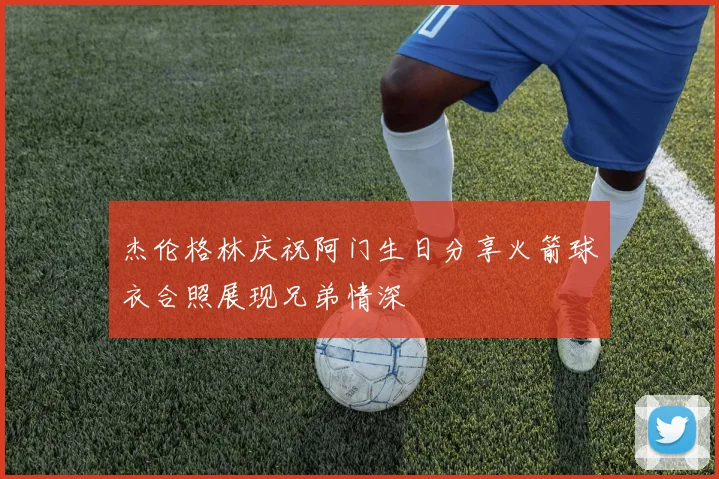 杰伦格林庆祝阿门生日分享火箭球衣合照展现兄弟情深