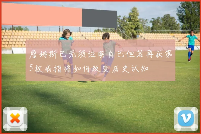 詹姆斯已无须证明自己但若再获第5枚戒指将如何改变历史认知