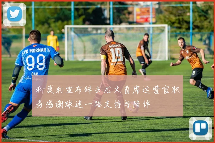 科莫利宣布辞去尤文首席运营官职务感谢球迷一路支持与陪伴