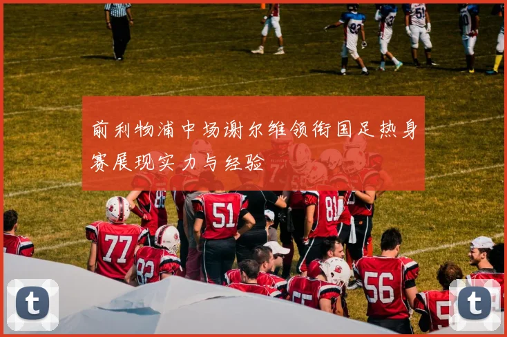 前利物浦中场谢尔维领衔国足热身赛展现实力与经验