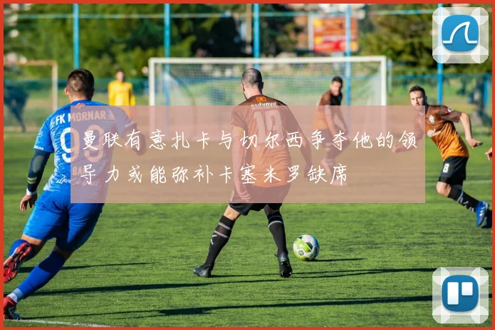 曼联有意扎卡与切尔西争夺他的领导力或能弥补卡塞米罗缺席