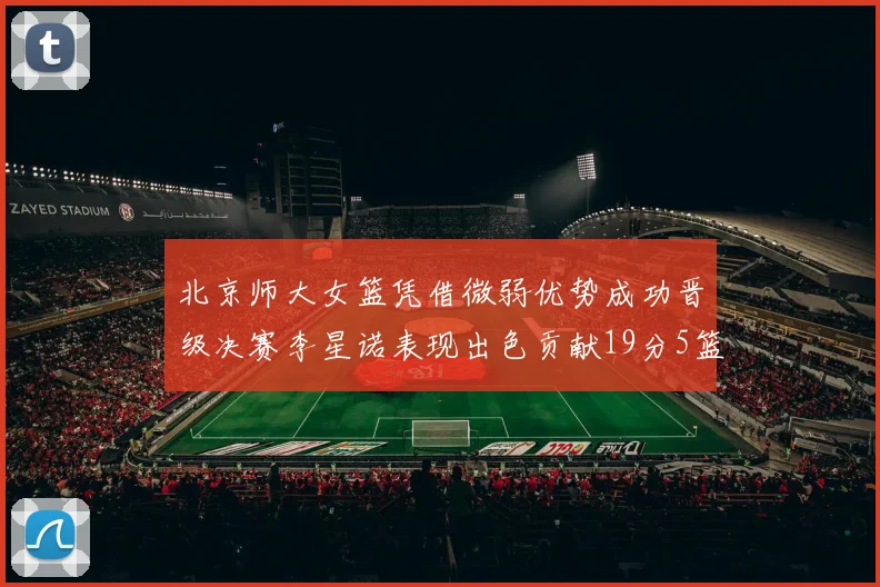 北京师大女篮凭借微弱优势成功晋级决赛李星诺表现出色贡献19分5篮板