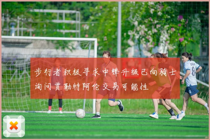 步行者积极寻求中锋升级已向骑士询问贾勒特阿伦交易可能性