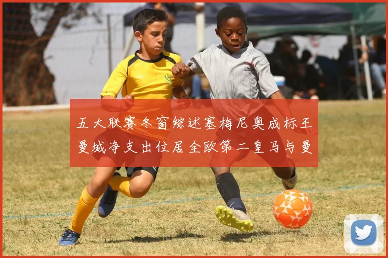 五大联赛冬窗综述塞梅尼奥成标王曼城净支出位居全欧第二皇马与曼联均未投入