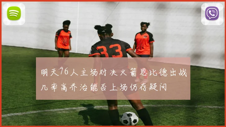 明天76人主场对决火箭恩比德出战几率高乔治能否上场仍存疑问