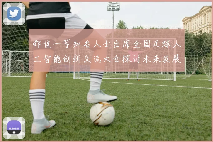 邵佳一等知名人士出席全国足球人工智能创新交流大会探讨未来发展方向