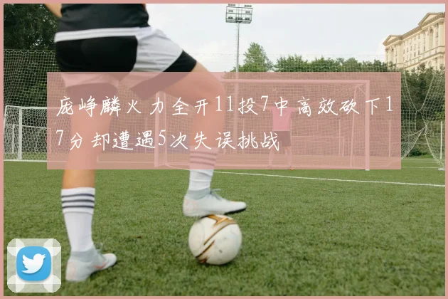 庞峥麟火力全开11投7中高效砍下17分却遭遇5次失误挑战