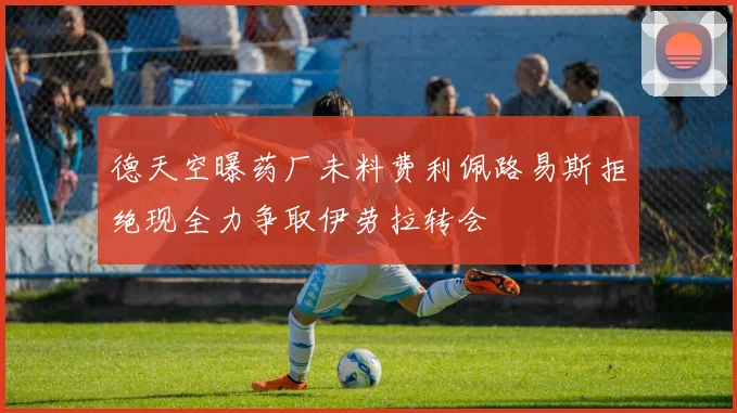 德天空曝药厂未料费利佩路易斯拒绝现全力争取伊劳拉转会