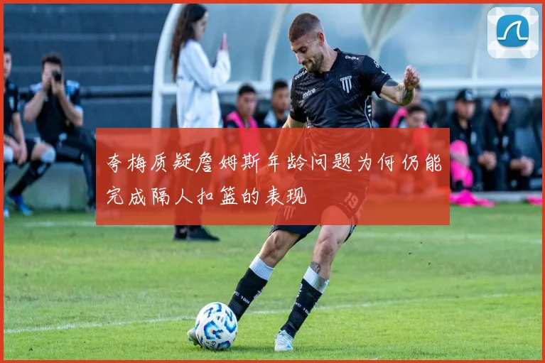 夸梅质疑詹姆斯年龄问题为何仍能完成隔人扣篮的表现