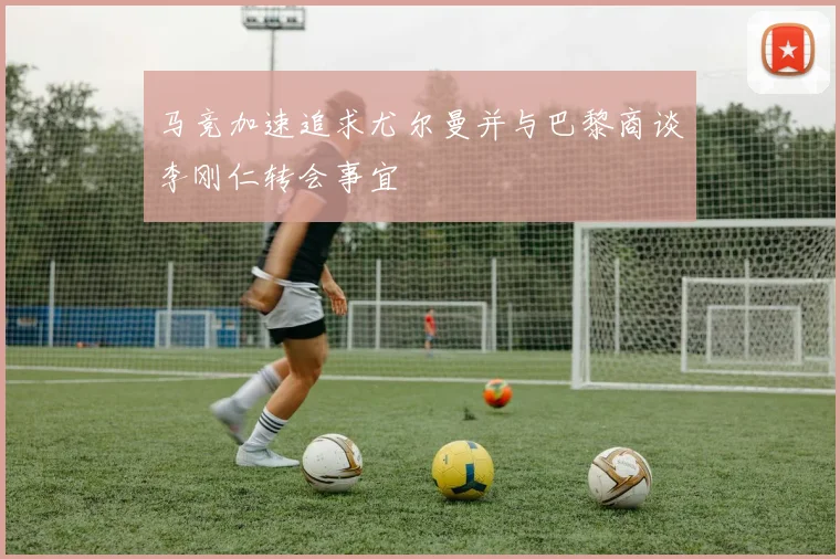 马竞加速追求尤尔曼并与巴黎商谈李刚仁转会事宜