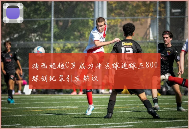 梅西超越C罗成为非点球进球王800球创纪录引发热议