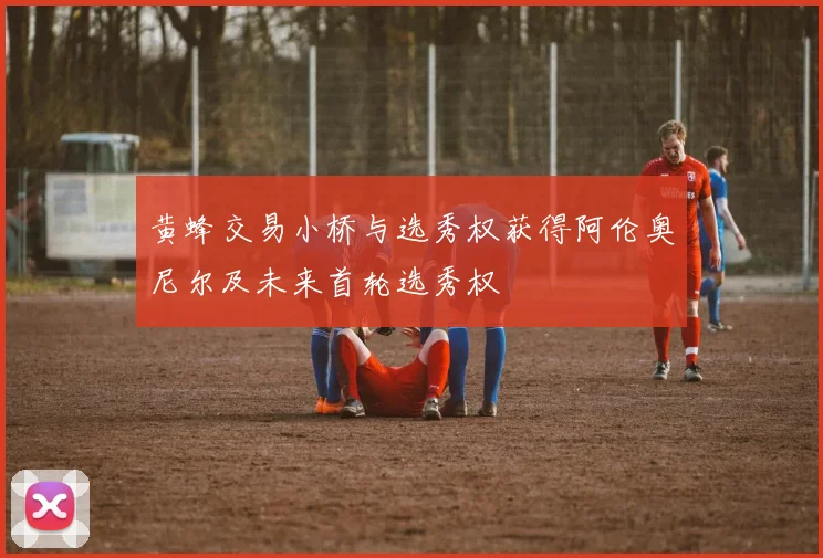 黄蜂交易小桥与选秀权获得阿伦奥尼尔及未来首轮选秀权