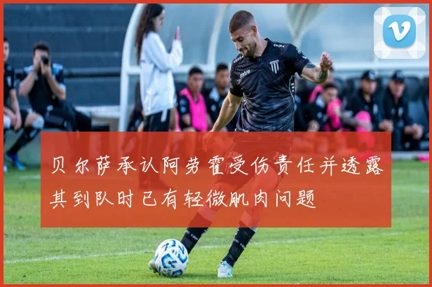 贝尔萨承认阿劳霍受伤责任并透露其到队时已有轻微肌肉问题